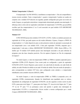 Módulo Temporizador 3 (Timer3)

       O temporizador 3 do PIC18F4520, é semelhante ao temporizador 1. Eles até compartilham o
mesmo circuito oscilador. Tanto o temporizador 1, quanto o temporizador 3 podem ser usados em
conjunto com o módulo CCP (descrito em seguida), quando configurado para gerar um evento em
modo Compare, no qual pode reinicializar o temporizador determinado gerando uma interrupção. A
diferença entre os dois está no registrador controlador do temporizador 3 (T3CON), que possibilita
escolher qual dos temporizadores (1 ou 3) será associado em qual módulo CCP (MICROCHIP
TECHNOLOGY, 2008).


Módulo CCP

       O PIC18F4520 possui dois módulos CCP (CCP1 e CCP2). Ambos os módulos possuem um
registrador de 16 bits, que pode operar em três modos diferentes: Capture, Compare e PWM. Os
temporizadores 1 e 3 estão disponíveis para os dois primeiros modos de operação (a associação de
um temporizador com o um módulo CCP, é feita pelo registrador T3CON), enquanto que o
temporizador 2 está para o último (MICROCHIP TECHNOLOGY, 2008). Souza (2008, p. 33)
lembra que “O módulo CCP também possui uma interrupção associada a ele para informar ao
programa uma das duas situações possíveis: Fim da captura (Capture) ou Fim da comparação
(Compare)”.

       No modo Capture, o valor do temporizador (TMR1 ou TMR3) é copiado (capturado) para o
registrador CCPRx (CCPx Register). Esse evento pode ser configurado, a partir do registrador
CCPxCON (CCPx Control Register), para ocorrer: em cada borda de descida, em cada borda de
subida, em cada 4 bordas de subida ou em cada 16 bordas de subida. Para este modo de operação, o
pino correspondente ao módulo CCP deve estar configurado como entrada e o temporizador
trabalhando como contador síncrono (SOUZA, 2008).

       No modo Compare, o valor do temporizador (TMR1 ou TMR3) é comparado com o do
registrador CCPRx constantemente. Quando for identificada uma igualdade entre os valores,
dependendo da configuração do registrador CCPxCON, um dos seguintes eventos ocorre no pino
CCPx: passa para nível lógico “1”, passa para nível lógico “0”, troca de nível lógico (de “1” para
“0” ou de “0” para “1”) ou permanece como está (porém é gerada uma interrupção do
temporizador). O CCPx e o temporizador, devem receber a mesma configuração que o modo
Compare (MICROCHIP TECHNOLOGY, 2008).



                                               36
 