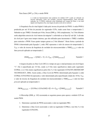 Para Zanco (2007, p. 236), o modo PWM

                         é o modo de funcionamento mais poderoso do módulo CCP e pode ser utilizado em
                         diversas aplicações, como, por exemplo, conversor digital/analógico, fonte chaveada,
                         nobreaks, etc. O PWM, conhecido como Modulação por Largura de Pulso, é um sinal
                         digital com frequência fixa, mas largura de pulso (ciclo ativo) variável.

       A frequência fixa do sinal digital é dada pelo inverso do período do PWM. A saída PWM é
produzida por até 10 bits de precisão do registrador CCPx, tendo como base o temporizador 2.
Sabendo-se que TMR2 é formado por 8 bits, Souza (2008, p. 168) complementa, “os 2 bits faltantes
serão adquiridos através do clock interno da máquina” e referindo-se as fases Q1 até Q4, “a divisão
do clock por 4 gera esses tempos internos, que são utilizados para incrementar o TMR2 e também
para controlar o PWM. Esses quatro tempos geram os 2 bits faltantes”. Desta forma o período do
PWM é determinado pela Equação 1, onde: PR2 representa o valor de estouro do temporizador 2,
TOSC o valor do inverso da frequência do oscilador do microcontrolador e TMR2prescale o valor do
fator prescale aplicado ao temporizador 2.



                         í   = [(       2) + 1] ∗ 4 ∗        ∗     2                            Equação 1


       A largura de pulso ou Duty Cycle (DC) é o tempo em que o sinal permanece em nível lógico
“1”. Ela é especificada por 10 bits, sendo os 8 bits mais significativos dados pelo registrador
CCPRxL e os 2 bits menos significativos pelos bits 5 e 4 do registrador CCPxCON (MICROCHIP
TECHNOLOGY, 2008). Assim sendo, o Duty Cycle do PWM é determinado pela Equação 2, onde
CCPRxL:CCPxCON[5:4] representa o valor determinado pela especificação citada dos 10 bit, TOSC
o valor do inverso da frequência do oscilador do microcontrolador e TMR2prescale o valor do fator
prescale aplicado ao temporizador 2.



               	    	   =(          :             [5: 4]) ∗ 4 ∗      ∗       2                  Equação 2


       A Microchip (2008, p. 145) recomenda os seguintes passos para operar o módulo CCP em
modo PWM:

       1. Determine o período do PWM escrevendo o valor no registrador PR2;

       2. Determine o Duty Cycle escrevendo o valor no registrador CCPRxL e nos bits 5 e 4 do
           registrador CCPxCON;


                                                        37
 