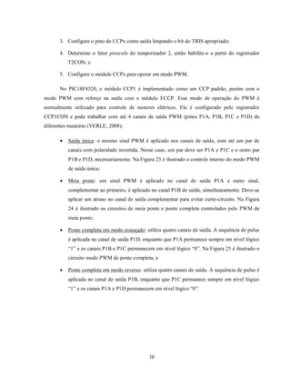 3. Configure o pino do CCPx como saída limpando o bit do TRIS apropriado;

      4. Determine o fator prescale do temporizador 2, então habilite-o a partir do registrador
          T2CON; e

      5. Configure o módulo CCPx para operar em modo PWM.

      No PIC18F4520, o módulo CCP1 é implementado como um CCP padrão, porém com o
modo PWM com reforço na saída com o módulo ECCP. Esse modo de operação do PWM é
normalmente utilizado para controle de motores elétricos. Ele é configurado pelo registrador
CCP1CON e pode trabalhar com até 4 canais de saída PWM (pinos P1A, P1B, P1C e P1D) de
diferentes maneiras (VERLE, 2008):

         Saída única: o mesmo sinal PWM é aplicado nos canais de saída, com até um par de
          canais com polaridade invertida. Nesse caso, um par deve ser P1A e P1C e o outro par
          P1B e P1D, necessariamente. Na Figura 23 é ilustrado o controle interno do modo PWM
          de saída única;

         Meia ponte: um sinal PWM é aplicado no canal de saída P1A e outro sinal,
          complementar ao primeiro, é aplicado no canal P1B de saída, simultaneamente. Deve-se
          aplicar um atraso no canal de saída complementar para evitar curto-circuito. Na Figura
          24 é ilustrado os circuitos de meia ponte e ponte completa controlados pelo PWM de
          meia ponte;

         Ponte completa em modo avançado: utiliza quatro canais de saída. A sequência de pulso
          é aplicada no canal de saída P1D, enquanto que P1A permanece sempre em nível lógico
          “1” e os canais P1B e P1C permanecem em nível lógico “0”. Na Figura 25 é ilustrado o
          circuito modo PWM de ponte completa; e

         Ponte completa em modo reverso: utiliza quatro canais de saída. A sequência de pulso é
          aplicada no canal de saída P1B, enquanto que P1C permanece sempre em nível lógico
          “1” e os canais P1A e P1D permanecem em nível lógico “0”.




                                              38
 