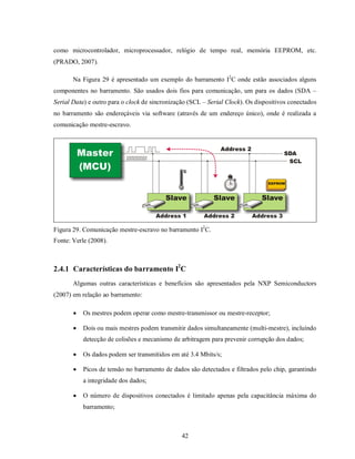 como microcontrolador, microprocessador, relógio de tempo real, memória EEPROM, etc.
(PRADO, 2007).

       Na Figura 29 é apresentado um exemplo do barramento I2C onde estão associados alguns
componentes no barramento. São usados dois fios para comunicação, um para os dados (SDA –
Serial Data) e outro para o clock de sincronização (SCL – Serial Clock). Os dispositivos conectados
no barramento são endereçáveis via software (através de um endereço único), onde é realizada a
comunicação mestre-escravo.




Figura 29. Comunicação mestre-escravo no barramento I2C.
Fonte: Verle (2008).



2.4.1 Características do barramento I2C
       Algumas outras características e benefícios são apresentados pela NXP Semiconductors
(2007) em relação ao barramento:

          Os mestres podem operar como mestre-transmissor ou mestre-receptor;

          Dois ou mais mestres podem transmitir dados simultaneamente (multi-mestre), incluíndo
           detecção de colisões e mecanismo de arbitragem para prevenir corrupção dos dados;

          Os dados podem ser transmitidos em até 3.4 Mbits/s;

          Picos de tensão no barramento de dados são detectados e filtrados pelo chip, garantindo
           a integridade dos dados;

          O número de dispositivos conectados é limitado apenas pela capacitância máxima do
           barramento;



                                                42
 