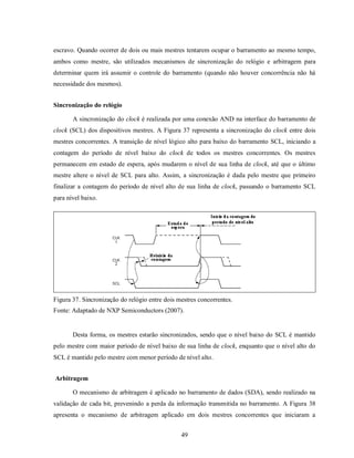 escravo. Quando ocorrer de dois ou mais mestres tentarem ocupar o barramento ao mesmo tempo,
ambos como mestre, são utilizados mecanismos de sincronização do relógio e arbitragem para
determinar quem irá assumir o controle do barramento (quando não houver concorrência não há
necessidade dos mesmos).


Sincronização do relógio

       A sincronização do clock é realizada por uma conexão AND na interface do barramento de
clock (SCL) dos dispositivos mestres. A Figura 37 representa a sincronização do clock entre dois
mestres concorrentes. A transição de nível lógico alto para baixo do barramento SCL, iniciando a
contagem do período de nível baixo do clock de todos os mestres concorrentes. Os mestres
permanecem em estado de espera, após mudarem o nível de sua linha de clock, até que o último
mestre altere o nível de SCL para alto. Assim, a sincronização é dada pelo mestre que primeiro
finalizar a contagem do período de nível alto de sua linha de clock, passando o barramento SCL
para nível baixo.




Figura 37. Sincronização do relógio entre dois mestres concorrentes.
Fonte: Adaptado de NXP Semiconductors (2007).


       Desta forma, os mestres estarão sincronizados, sendo que o nível baixo do SCL é mantido
pelo mestre com maior período de nível baixo de sua linha de clock, enquanto que o nível alto do
SCL é mantido pelo mestre com menor período de nível alto.


Arbitragem

       O mecanismo de arbitragem é aplicado no barramento de dados (SDA), sendo realizado na
validação de cada bit, prevenindo a perda da informação transmitida no barramento. A Figura 38
apresenta o mecanismo de arbitragem aplicado em dois mestres concorrentes que iniciaram a


                                                49
 