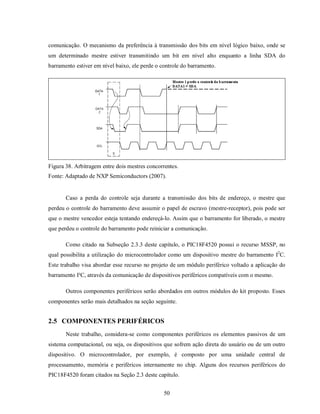 comunicação. O mecanismo da preferência à transmissão dos bits em nível lógico baixo, onde se
um determinado mestre estiver transmitindo um bit em nível alto enquanto a linha SDA do
barramento estiver em nível baixo, ele perde o controle do barramento.




Figura 38. Arbitragem entre dois mestres concorrentes.
Fonte: Adaptado de NXP Semiconductors (2007).


       Caso a perda do controle seja durante a transmissão dos bits de endereço, o mestre que
perdeu o controle do barramento deve assumir o papel de escravo (mestre-receptor), pois pode ser
que o mestre vencedor esteja tentando endereçá-lo. Assim que o barramento for liberado, o mestre
que perdeu o controle do barramento pode reiniciar a comunicação.

       Como citado na Subseção 2.3.3 deste capítulo, o PIC18F4520 possui o recurso MSSP, no
qual possibilita a utilização do microcontrolador como um dispositivo mestre do barramento I2C.
Este trabalho visa abordar esse recurso no projeto de um módulo periférico voltado a aplicação do
barramento I²C, através da comunicação de dispositivos periféricos compatíveis com o mesmo.

       Outros componentes periféricos serão abordados em outros módulos do kit proposto. Esses
componentes serão mais detalhados na seção seguinte.


2.5 COMPONENTES PERIFÉRICOS
       Neste trabalho, considera-se como componentes periféricos os elementos passivos de um
sistema computacional, ou seja, os dispositivos que sofrem ação direta do usuário ou de um outro
dispositivo. O microcontrolador, por exemplo, é composto por uma unidade central de
processamento, memória e periféricos internamente no chip. Alguns dos recursos periféricos do
PIC18F4520 foram citados na Seção 2.3 deste capítulo.


                                                50
 