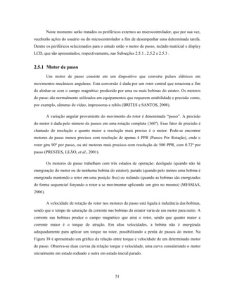 Neste momento serão tratados os periféricos externos ao microcontrolador, que por sua vez,
receberão ações do usuário ou do microcontrolador a fim de desempenhar uma determinada tarefa.
Dentre os periféricos selecionados para o estudo estão o motor de passo, teclado matricial e display
LCD, que são apresentados, respectivamente, nas Subseções 2.5.1 , 2.5.2 e 2.5.3 .


2.5.1 Motor de passo
         Um motor de passo consiste em um dispositivo que converte pulsos elétricos em
movimentos mecânicos angulares. Esta conversão é dada por um rotor central que rotaciona a fim
de alinhar-se com o campo magnético produzido por uma ou mais bobinas do estator. Os motores
de passo são normalmente utilizados em equipamentos que requerem estabilidade e precisão como,
por exemplo, câmeras de vídeo, impressoras e robôs (BRITES e SANTOS, 2008).

         A variação angular proveniente do movimento do rotor é denominada “passo”. A precisão
do motor é dada pelo número de passos em uma rotação completa (360º). Esse fator de precisão é
chamado de resolução e quanto maior a resolução mais preciso é o motor. Pode-se encontrar
motores de passo menos precisos com resolução de apenas 4 PPR (Passos Por Rotação), onde o
rotor gira 90º por passo, ou até motores mais precisos com resolução de 500 PPR, com 0.72º por
passo (PRESTES, LEÃO, et al., 2001).

         Os motores de passo trabalham com três estados de operação: desligado (quando não há
energização do motor ou de nenhuma bobina do estator), parado (quando pelo menos uma bobina é
energizada mantendo o rotor em uma posição fixa) ou rodando (quando as bobinas são energizadas
de forma sequencial forçando o rotor a se movimentar aplicando um giro no mesmo) (MESSIAS,
2006).

         A velocidade de rotação do rotor nos motores de passo está ligada à indutância das bobinas,
sendo que o tempo de saturação da corrente nas bobinas do estator varia de um motor para outro. A
corrente nas bobinas produz o campo magnético que atrai o rotor, sendo que quanto maior a
corrente maior é o torque de atração. Em altas velocidades, a bobina não é energizada
adequadamente para aplicar um torque no rotor, possibilitando a perda de passos do motor. Na
Figura 39 é apresentado um gráfico da relação entre torque e velocidade de um determinado motor
de passo. Observa-se duas curvas da relação torque e velocidade, uma curva considerando o motor
inicialmente em estado rodando e outra em estado inicial parado.




                                                 51
 