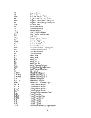 PC        Program Counter
PCI       Placa de Circuito Impresso
PDIP      Plastic Dual In-Line Packages
PIC       Peripherical Interface Controller
PIER      Peripheral Interrupt Enable Register
PIR       Peripheral Interrupt Request Register
POR       Power-on Reset
PPR       Passos Por Rotação
PPS       Passos por segundo
PR2       Period Register 2
PWM       Pulse-Width Modulation
QFN       Quad Flat, No Lead Package
R/W       Read/Write
RAM       Random Access Memory
RC        Resistor Capacitor
RCON      Reset Control Register
RD        Read Control bit
REF       Requisitos funcionais
RISC      Reduced Instruction Set Computer
RNF       Requisitos não funcionais
ROM       Read Only Memory
RTC       Real Time Clock
SCK       Serial Clock
SCL       Serial Clock
SDA       Serial Data
SDI       Serial Data In
SDO       Serial Data Out
SFR       Special Function Registers
SOIC      Small Outline Plastic Packages
SPI       Serial Peripheral Interface
SS        Slave Select
SSPBUF    MSSP Buffer Register
SSPCON1   MSSP Control Register 1
SSPCON2   MSSP Control Register 2
SSPSR     MSSP Shift Register
SSPSTAT   MSSP Status Register
SSOP      Shrink Small Outline Packages
T0CON     Timer 0 Control Register
T1CON     Timer 1 Control Register
T2CON     Timer 2 Control Register
T3CON     Timer 3 Control Register
TCC       Trabalho de Conclusão de Curso
TMR0      Timer 0 Register
TMR0H     Timer 0 Register High
TMR0L     Timer 0 Register Low
TMR1      Timer 1 Register
TMR2      Timer 2 Register
TMR3      Timer 3 Register
UFES      Universidade Federal do Espírito Santo

                                  vii
 