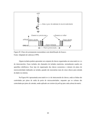 Figura 45. Chave de acionamento momentâneo com identificação do bounce.
Fonte: Adaptado de Labrosse (1999).


       Alguns teclados podem apresentar um conjunto de chaves organizadas em uma matriz m x n
de interconexões. Esses teclados são chamados de teclados matriciais, normalmente usados em
aparelhos telefônicos. Esse tipo de organização das chaves economiza o número de pinos do
microcontrolador dedicados ao teclado, quando são necessárias mais de cinco chaves para entrada
de dados no sistema.

       Na Figura 46 é apresentada uma matriz m x n de interconexão de chaves, onde as linhas são
controladas por pinos de saída da porta do microcontrolador, enquanto que as colunas são
controladas por pinos de entrada, sendo aplicado um resistor de pull-up para cada coluna da matriz.




                                                60
 