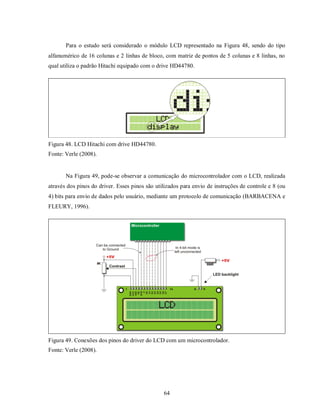 Para o estudo será considerado o módulo LCD representado na Figura 48, sendo do tipo
alfanumérico de 16 colunas e 2 linhas de bloco, com matriz de pontos de 5 colunas e 8 linhas, no
qual utiliza o padrão Hitachi equipado com o drive HD44780.




Figura 48. LCD Hitachi com drive HD44780.
Fonte: Verle (2008).


       Na Figura 49, pode-se observar a comunicação do microcontrolador com o LCD, realizada
através dos pinos do driver. Esses pinos são utilizados para envio de instruções de controle e 8 (ou
4) bits para envio de dados pelo usuário, mediante um protocolo de comunicação (BARBACENA e
FLEURY, 1996).




Figura 49. Conexões dos pinos do driver do LCD com um microcontrolador.
Fonte: Verle (2008).




                                                64
 