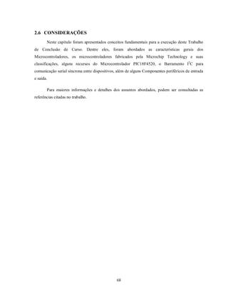 2.6 CONSIDERAÇÕES
       Neste capítulo foram apresentados conceitos fundamentais para a execução deste Trabalho
de Conclusão de Curso. Dentre eles, foram abordados as características gerais dos
Microcontroladores, os microcontroladores fabricados pela Microchip Technology e suas
classificações, alguns recursos do Microcontrolador PIC18F4520, o Barramento I2C para
comunicação serial síncrona entre dispositivos, além de alguns Componentes periféricos de entrada
e saída.

       Para maiores informações e detalhes dos assuntos abordados, podem ser consultadas as
referências citadas no trabalho.




                                               68
 