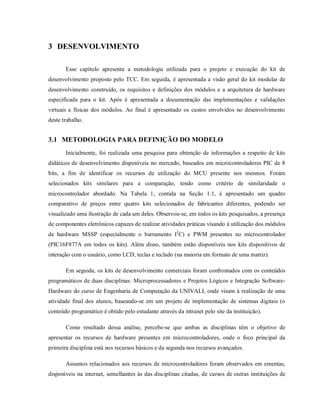 3 DESENVOLVIMENTO

       Esse capítulo apresenta a metodologia utilizada para o projeto e execução do kit de
desenvolvimento proposto pelo TCC. Em seguida, é apresentada a visão geral do kit modular de
desenvolvimento construído, os requisitos e definições dos módulos e a arquitetura de hardware
especificada para o kit. Após é apresentada a documentação das implementações e validações
virtuais e físicas dos módulos. Ao final é apresentado os custos envolvidos no desenvolvimento
deste trabalho.


3.1 METODOLOGIA PARA DEFINIÇÃO DO MODELO
       Inicialmente, foi realizada uma pesquisa para obtenção de informações a respeito de kits
didáticos de desenvolvimento disponíveis no mercado, baseados em microcontroladores PIC de 8
bits, a fim de identificar os recursos de utilização do MCU presente nos mesmos. Foram
selecionados kits similares para a comparação, tendo como critério de similaridade o
microcontrolador abordado. Na Tabela 1, contida na Seção 1.1, é apresentado um quadro
comparativo de preços entre quatro kits selecionados de fabricantes diferentes, podendo ser
visualizado uma ilustração de cada um deles. Observou-se, em todos os kits pesquisados, a presença
de componentes eletrônicos capazes de realizar atividades práticas visando à utilização dos módulos
de hardware MSSP (especialmente o barramento I2C) e PWM presentes no microcontrolador
(PIC16F877A em todos os kits). Além disso, também estão disponíveis nos kits dispositivos de
interação com o usuário, como LCD, teclas e teclado (na maioria em formato de uma matriz).

       Em seguida, os kits de desenvolvimento comerciais foram confrontados com os conteúdos
programáticos de duas disciplinas: Microprocessadores e Projetos Lógicos e Integração Software-
Hardware do curso de Engenharia de Computação da UNIVALI, onde visam à realização de uma
atividade final dos alunos, baseando-se em um projeto de implementação de sistemas digitais (o
conteúdo programático é obtido pelo estudante através da intranet pelo site da instituição).

       Como resultado dessa análise, percebe-se que ambas as disciplinas têm o objetivo de
apresentar os recursos de hardware presentes em microcontroladores, onde o foco principal da
primeira disciplina está nos recursos básicos e da segunda nos recursos avançados.

       Assuntos relacionados aos recursos de microcontroladores foram observados em ementas,
disponíveis na internet, semelhantes às das disciplinas citadas, de cursos de outras instituições de
 