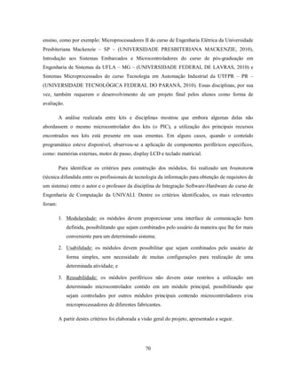 ensino, como por exemplo: Microprocessadores II do curso de Engenharia Elétrica da Universidade
Presbiteriana Mackenzie – SP – (UNIVERSIDADE PRESBITERIANA MACKENZIE, 2010),
Introdução aos Sistemas Embarcados e Microcontroladores do curso de pós-graduação em
Engenharia de Sistemas da UFLA – MG – (UNIVERSIDADE FEDERAL DE LAVRAS, 2010) e
Sistemas Microprocessados do curso Tecnologia em Automação Industrial da UTFPR – PR –
(UNIVERSIDADE TECNOLÓGICA FEDERAL DO PARANÁ, 2010). Essas disciplinas, por sua
vez, também requerem o desenvolvimento de um projeto final pelos alunos como forma de
avaliação.

         A análise realizada entre kits e disciplinas mostrou que embora algumas delas não
abordassem o mesmo microcontrolador dos kits (o PIC), a utilização dos principais recursos
encontrados nos kits está presente em suas ementas. Em alguns casos, quando o conteúdo
programático esteve disponível, observou-se a aplicação de componentes periféricos específicos,
como: memórias externas, motor de passo, display LCD e teclado matricial.

         Para identificar os critérios para construção dos módulos, foi realizado um brainstorm
(técnica difundida entre os profissionais de tecnologia da informação para obtenção de requisitos de
um sistema) entre o autor e o professor da disciplina de Integração Software-Hardware do curso de
Engenharia de Computação da UNIVALI. Dentre os critérios identificados, os mais relevantes
foram:

         1. Modularidade: os módulos devem proporcionar uma interface de comunicação bem
             definida, possibilitando que sejam combinados pelo usuário da maneira que lhe for mais
             conveniente para um determinado sistema;

         2. Usabilidade: os módulos devem possibilitar que sejam combinados pelo usuário de
             forma simples, sem necessidade de muitas configurações para realização de uma
             determinada atividade; e

         3. Reusabilidade: os módulos periféricos não devem estar restritos a utilização um
             determinado microcontrolador contido em um módulo principal, possibilitando que
             sejam controlados por outros módulos principais contendo microcontroladores e/ou
             microprocessadores de diferentes fabricantes.

         A partir destes critérios foi elaborada a visão geral do projeto, apresentado a seguir.




                                                    70
 
