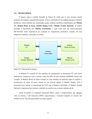 3.2 VISÃO GERAL
       O projeto segue o modelo ilustrado na Figura 50, sendo que os seus recursos estarão
presentes em módulos separados fisicamente. O kit é constituído de um módulo principal e módulos
periféricos. Neste trabalho são considerados quatro módulos periféricos identificados por Módulo
I2C, Módulo Motor de Passo, Módulo Display LCD e Módulo Teclado Matricial. O módulo
principal é identificado por Módulo Controlador, o qual conta com um microcontrolador
PIC18F4520, sendo responsável por controlar os componentes periféricos, contidos em seus
respectivos módulos, conectados ao mesmo.




               Módulo                                                       Módulo
                I2C                                                       Motor de Passo

                                             Módulo
                                            Controlador

              Módulo                                                          Módulo
          Teclado Matricial                                                 Display LCD




Figura 50. Visão geral do projeto.

       O Módulo I2C consiste em uma interface de comunicação via barramento I2C com outros
dispositivos compatíveis com o mesmo, como um RTC ou uma memória EEPROM externa, por
exemplo. O Módulo Motor de Passo consiste em uma interface de hardware capaz de realizar o
acionamento do motor de passo através de um controle digital. O Módulo Display LCD é
responsável por realizar a comunicação do LCD com o Módulo Controlador. O Módulo Teclado
Matricial é responsável por realizar a interface do usuário com os outros módulos do kit.

       Foram levantados os requisitos funcionais (REF), ações e comportamento que agregam
valor ao sistema, e não funcionais (RNF), especificações e restrições impostas ao sistema, dos
módulos do kit. Eles são apresentados na seção seguinte.




                                                 71
 