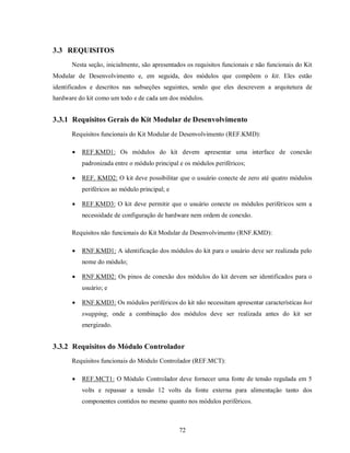 3.3 REQUISITOS
      Nesta seção, inicialmente, são apresentados os requisitos funcionais e não funcionais do Kit
Modular de Desenvolvimento e, em seguida, dos módulos que compõem o kit. Eles estão
identificados e descritos nas subseções seguintes, sendo que eles descrevem a arquitetura de
hardware do kit como um todo e de cada um dos módulos.


3.3.1 Requisitos Gerais do Kit Modular de Desenvolvimento
      Requisitos funcionais do Kit Modular de Desenvolvimento (REF.KMD):

         REF.KMD1: Os módulos do kit devem apresentar uma interface de conexão
          padronizada entre o módulo principal e os módulos periféricos;

         REF. KMD2: O kit deve possibilitar que o usuário conecte de zero até quatro módulos
          periféricos ao módulo principal; e

         REF.KMD3: O kit deve permitir que o usuário conecte os módulos periféricos sem a
          necessidade de configuração de hardware nem ordem de conexão.

      Requisitos não funcionais do Kit Modular de Desenvolvimento (RNF.KMD):

         RNF.KMD1: A identificação dos módulos do kit para o usuário deve ser realizada pelo
          nome do módulo;

         RNF.KMD2: Os pinos de conexão dos módulos do kit devem ser identificados para o
          usuário; e

         RNF.KMD3: Os módulos periféricos do kit não necessitam apresentar características hot
          swapping, onde a combinação dos módulos deve ser realizada antes do kit ser
          energizado.


3.3.2 Requisitos do Módulo Controlador
      Requisitos funcionais do Módulo Controlador (REF.MCT):

         REF.MCT1: O Módulo Controlador deve fornecer uma fonte de tensão regulada em 5
          volts e repassar a tensão 12 volts da fonte externa para alimentação tanto dos
          componentes contidos no mesmo quanto nos módulos periféricos.



                                               72
 