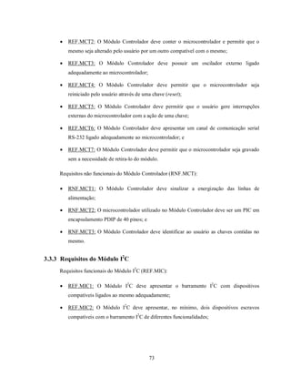    REF.MCT2: O Módulo Controlador deve conter o microcontrolador e permitir que o
         mesmo seja alterado pelo usuário por um outro compatível com o mesmo;

        REF.MCT3: O Módulo Controlador deve possuir um oscilador externo ligado
         adequadamente ao microcontrolador;

        REF.MCT4: O Módulo Controlador deve permitir que o microcontrolador seja
         reiniciado pelo usuário através de uma chave (reset);

        REF.MCT5: O Módulo Controlador deve permitir que o usuário gere interrupções
         externas do microcontrolador com a ação de uma chave;

        REF.MCT6: O Módulo Controlador deve apresentar um canal de comunicação serial
         RS-232 ligado adequadamente ao microcontrolador; e

        REF.MCT7: O Módulo Controlador deve permitir que o microcontrolador seja gravado
         sem a necessidade de retira-lo do módulo.

     Requisitos não funcionais do Módulo Controlador (RNF.MCT):

        RNF.MCT1: O Módulo Controlador deve sinalizar a energização das linhas de
         alimentação;

        RNF.MCT2: O microcontrolador utilizado no Módulo Controlador deve ser um PIC em
         encapsulamento PDIP de 40 pinos; e

        RNF.MCT3: O Módulo Controlador deve identificar ao usuário as chaves contidas no
         mesmo.


3.3.3 Requisitos do Módulo I2C
     Requisitos funcionais do Módulo I2C (REF.MIC):

        REF.MIC1: O Módulo I2C deve apresentar o barramento I2C com dispositivos
         compatíveis ligados ao mesmo adequadamente;

        REF.MIC2: O Módulo I2C deve apresentar, no mínimo, dois dispositivos escravos
         compatíveis com o barramento I2C de diferentes funcionalidades;




                                              73
 