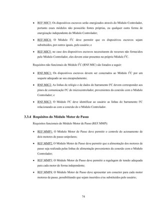    REF.MIC3: Os dispositivos escravos serão energizados através do Módulo Controlador,
         portanto esses módulos não possuirão fontes próprias, ou qualquer outra forma de
         energização independente do Módulo Controlador;

        REF.MIC4: O Módulo I2C deve permitir que os dispositivos escravos sejam
         substituídos, por outros iguais, pelo usuário; e

        REF.MIC5: no caso dos dispositivos escravos necessitarem de recursos não fornecidos
         pelo Módulo Controlador, eles devem estar presentes no próprio Módulo I2C.

     Requisitos não funcionais do Módulo I2C (RNF.MIC) são listados a seguir:

        RNF.MIC1: Os dispositivos escravos devem ser conectados ao Módulo I2C por um
         soquete adequado ao seu encapsulamento;

        RNF.MIC2: As linhas de relógio e de dados do barramento I²C devem corresponder aos
         pinos de comunicação I²C do microcontrolador, provenientes da conexão com o Módulo
         Controlador; e

        RNF.MIC3: O Módulo I²C deve identificar ao usuário as linhas do barramento I²C
         relacionando-as com a conexão do o Módulo Controlador.


3.3.4 Requisitos do Módulo Motor de Passo
     Requisitos funcionais do Módulo Motor de Passo (REF.MMP):

        REF.MMP1: O Módulo Motor de Passo deve permitir o controle do acionamento de
         dois motores de passo unipolares;

        REF.MMP2: O Módulo Motor de Passo deve permitir que a alimentação dos motores de
         passo seja realizada pelas linhas de alimentação provenientes da conexão com o Módulo
         Controlador;

        REF.MMP3: O Módulo Motor de Passo deve permitir a regulagem de tensão adequada
         para cada motor de forma independente;

        REF.MMP4: O Módulo Motor de Passo deve apresentar um conector para cada motor
         motores de passo, possibilitando que sejam inseridos e/ou substituídos pelo usuário;




                                                74
 