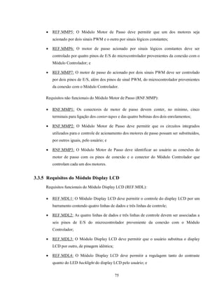    REF.MMP5: O Módulo Motor de Passo deve permitir que um dos motores seja
         acionado por dois sinais PWM e o outro por sinais lógicos constantes;

        REF.MMP6: O motor de passo acionado por sinais lógicos constantes deve ser
         controlado por quatro pinos de E/S do microcontrolador provenientes da conexão com o
         Módulo Controlador; e

        REF.MMP7: O motor de passo do acionado por dois sinais PWM deve ser controlado
         por dois pinos de E/S, além dos pinos de sinal PWM, do microcontrolador provenientes
         da conexão com o Módulo Controlador.

     Requisitos não funcionais do Módulo Motor de Passo (RNF.MMP):

        RNF.MMP1: Os conectores de motor de passo devem conter, no mínimo, cinco
         terminais para ligação dos center-tapes e das quatro bobinas dos dois enrolamentos;

        RNF.MMP2: O Módulo Motor de Passo deve permitir que os circuitos integrados
         utilizados para o controle de acionamento dos motores de passo possam ser substituídos,
         por outros iguais, pelo usuário; e

        RNF.MMP3: O Módulo Motor de Passo deve identificar ao usuário as conexões do
         motor de passo com os pinos de conexão e o conector do Módulo Controlador que
         controlam cada um dos motores.


3.3.5 Requisitos do Módulo Display LCD
     Requisitos funcionais do Módulo Display LCD (REF.MDL):

        REF.MDL1: O Módulo Display LCD deve permitir o controle do display LCD por um
         barramento contendo quatro linhas de dados e três linhas de controle;

        REF.MDL2: As quatro linhas de dados e três linhas de controle devem ser associadas a
         seis pinos de E/S do microcontrolador proveniente da conexão com o Módulo
         Controlador;

        REF.MDL3: O Módulo Display LCD deve permitir que o usuário substitua o display
         LCD por outro, de pinagem idêntica;

        REF.MDL4: O Módulo Display LCD deve permitir a regulagem tanto do contraste
         quanto do LED backlight do display LCD pelo usuário; e


                                               75
 