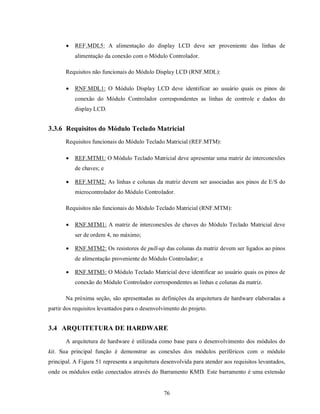    REF.MDL5: A alimentação do display LCD deve ser proveniente das linhas de
           alimentação da conexão com o Módulo Controlador.

       Requisitos não funcionais do Módulo Display LCD (RNF.MDL):

          RNF.MDL1: O Módulo Display LCD deve identificar ao usuário quais os pinos de
           conexão do Módulo Controlador correspondentes as linhas de controle e dados do
           display LCD.


3.3.6 Requisitos do Módulo Teclado Matricial
       Requisitos funcionais do Módulo Teclado Matricial (REF.MTM):

          REF.MTM1: O Módulo Teclado Matricial deve apresentar uma matriz de interconexões
           de chaves; e

          REF.MTM2: As linhas e colunas da matriz devem ser associadas aos pinos de E/S do
           microcontrolador do Módulo Controlador.

       Requisitos não funcionais do Módulo Teclado Matricial (RNF.MTM):

          RNF.MTM1: A matriz de interconexões de chaves do Módulo Teclado Matricial deve
           ser de ordem 4, no máximo;

          RNF.MTM2: Os resistores de pull-up das colunas da matriz devem ser ligados ao pinos
           de alimentação proveniente do Módulo Controlador; e

          RNF.MTM3: O Módulo Teclado Matricial deve identificar ao usuário quais os pinos de
           conexão do Módulo Controlador correspondentes as linhas e colunas da matriz.

       Na próxima seção, são apresentadas as definições da arquitetura de hardware elaboradas a
partir dos requisitos levantados para o desenvolvimento do projeto.


3.4 ARQUITETURA DE HARDWARE
       A arquitetura de hardware é utilizada como base para o desenvolvimento dos módulos do
kit. Sua principal função é demonstrar as conexões dos módulos periféricos com o módulo
principal. A Figura 51 representa a arquitetura desenvolvida para atender aos requisitos levantados,
onde os módulos estão conectados através do Barramento KMD. Este barramento é uma extensão


                                                76
 