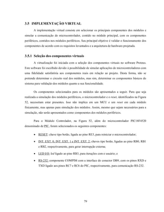 3.5 IMPLEMENTAÇÃO VIRTUAL
       A implementação virtual consiste em selecionar os principais componentes dos módulos e
simular a comunicação do microcontrolador, contido no módulo principal, com os componentes
periféricos, contidos nos módulos periféricos. Seu principal objetivo é validar o funcionamento dos
componentes de acordo com os requisitos levantados e a arquitetura de hardware projetada.


3.5.1 Seleção dos componentes virtuais
       A virtualização foi iniciada com a seleção dos componentes virtuais no software Proteus.
Este software foi escolhido devido à possibilidade de simular aplicações de microcontroladores com
uma fidelidade satisfatória aos componentes reais em relação ao projeto. Desta forma, não se
pretende determinar o circuito real dos módulos, mas sim, determinar os componentes básicos do
sistema para validação dos módulos quanto a sua funcionalidade.

       Os componentes selecionados para os módulos são apresentados a seguir. Para que seja
realizada a simulação dos módulos periféricos, o microcontrolador e o reset, identificados na Figura
52, necessitam estar presentes. Isso não implica em um MCU e um reset em cada módulo
fisicamente, mas apenas para simulação dos módulos. Assim, mesmo que sejam necessários para a
simulação, não serão apresentados como componentes dos módulos periféricos.

       Para o Módulo Controlador, na Figura 52, além do microcontrolador PIC18F4520
denominado de PIC, foram selecionados os seguintes componentes:

          RESET: chave tipo botão, ligada ao pino RE3, para reiniciar o microcontrolador;

          INT. EXT. 0, INT. EXT. 1 e INT. EXT. 2: chaves tipo botão, ligadas ao pino RB0, RB1
           e RB2, respectivamente, para gerar interrupção externa;

          LED I/O: led ligado ao pino RB3, para iterações com o usuário; e

          RS-232: componente COMPIM com a interface do conector DB9, com os pinos RXD e
           TXD ligado aos pinos RC7 e RC6 do PIC, respectivamente, para comunicação RS-232.




                                                79
 