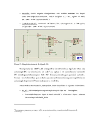    EEPROM: circuito integrado correspondente a uma memória EEPROM de 4 kbytes
            como outro dispositivo escravo I²C, com os seus pinos SCL e SDA ligados aos pinos
            RC3 e RC4 do PIC, respectivamente; e

           ANALISADOR I2C: componente I2C DEBUGGER, com os pinos SCL e SDA ligados
            aos pinos RC3 e RC4 do PIC, respectivamente.




Figura 53. Circuito de simulação do Módulo I²C.

        O componente I2C DEBUGGER corresponde a um instrumento de depuração virtual para
comunicação I²C. Ele funciona como um sniffer3 que captura os bits transmitidos no barramento
I²C, formado pelas linhas dos pinos RC3 e RC4 do microcontrolador, para que sejam analisados.
Com ele é possível identificar quais os dados que estão sendo transmitidos e possíveis problemas na
comunicação do protocolo I²C entre os dispositivos envolvidos.

        Para o Módulo Motor de Passo, na Figura 54, foram selecionados os seguintes componentes:

           CI_NOT: circuito integrado de portas lógicas digitais tipo “not”, com os pinos:

            o 1 de entrada da porta A ligado ao pino RA4 do PIC e o 2 de saída é ligado à uma das
                entradas da porta B do CI_AND;




3
 Ferramenta ou componente que captura os bits ou pacotes transmitidos em um determinado barramento de
comunicação.


                                                       81
 