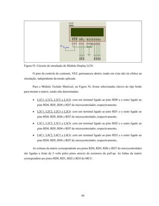 Figura 55. Circuito de simulação do Módulo Display LCD.

       O pino de controle do contraste, VEE, permaneceu aberto, tendo em vista não ter efeitos na
simulação, independente da tensão aplicada.

       Para o Módulo Teclado Matricial, na Figura 56, foram selecionadas chaves do tipo botão
para montar a matriz, sendo elas denominadas:

          L1C1, L1C2, L1C3 e L1C4: com um terminal ligado ao pino RD0 e o outro ligado ao
           pino RD4, RD5, RD6 e RD7 do microcontrolador, respectivamente;

          L2C1, L2C2, L2C3 e L2C4: com um terminal ligado ao pino RD1 e o outro ligado ao
           pino RD4, RD5, RD6 e RD7 do microcontrolador, respectivamente;

          L3C1, L3C2, L3C3 e L3C4: com um terminal ligado ao pino RD2 e o outro ligado ao
           pino RD4, RD5, RD6 e RD7 do microcontrolador, respectivamente;

          L4C1, L4C2, L4C3 e L4C4: com um terminal ligado ao pino RD3 e o outro ligado ao
           pino RD4, RD5, RD6 e RD7 do microcontrolador, respectivamente;

       As colunas da matriz correspondente aos pinos RD4, RD5, RD6 e RD7 do microcontrolador
são ligadas a fonte de 5 volts pelos pinos através de resistores de pull-up. As linhas da matriz
correspondem aos pinos RD0, RD1, RD2 e RD3 do MCU.




                                                84
 