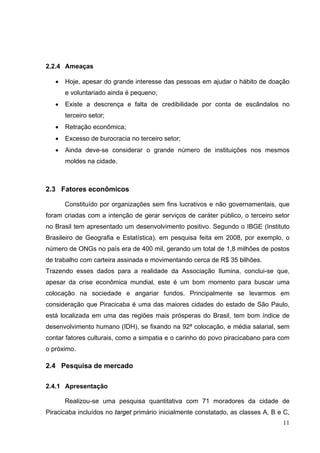 2.2.4 Ameaças
• Hoje, apesar do grande interesse das pessoas em ajudar o hábito de doação
e voluntariado ainda é pequeno;
• Existe a descrença e falta de credibilidade por conta de escândalos no
terceiro setor;
• Retração econômica;
• Excesso de burocracia no terceiro setor;
• Ainda deve-se considerar o grande número de instituições nos mesmos
moldes na cidade.
2.3 Fatores econômicos
Constituído por organizações sem fins lucrativos e não governamentais, que
foram criadas com a intenção de gerar serviços de caráter público, o terceiro setor
no Brasil tem apresentado um desenvolvimento positivo. Segundo o IBGE (Instituto
Brasileiro de Geografia e Estatística), em pesquisa feita em 2008, por exemplo, o
número de ONGs no país era de 400 mil, gerando um total de 1,8 milhões de postos
de trabalho com carteira assinada e movimentando cerca de R$ 35 bilhões.
Trazendo esses dados para a realidade da Associação Ilumina, conclui-se que,
apesar da crise econômica mundial, este é um bom momento para buscar uma
colocação na sociedade e angariar fundos. Principalmente se levarmos em
consideração que Piracicaba é uma das maiores cidades do estado de São Paulo,
está localizada em uma das regiões mais prósperas do Brasil, tem bom índice de
desenvolvimento humano (IDH), se fixando na 92ª colocação, e média salarial, sem
contar fatores culturais, como a simpatia e o carinho do povo piracicabano para com
o próximo.
2.4 Pesquisa de mercado
2.4.1 Apresentação
Realizou-se uma pesquisa quantitativa com 71 moradores da cidade de
Piracicaba incluídos no target primário inicialmente constatado, as classes A, B e C,
11
 