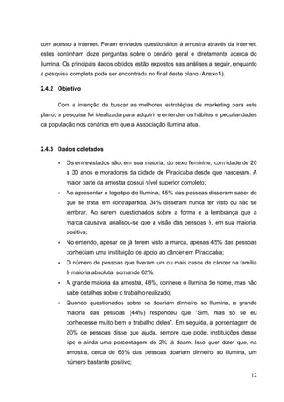 com acesso à internet. Foram enviados questionários à amostra através da internet,
estes continham doze perguntas sobre o cenário geral e diretamente acerca do
Ilumina. Os principais dados obtidos estão expostos nas análises a seguir, enquanto
a pesquisa completa pode ser encontrada no final deste plano (Anexo1).
2.4.2 Objetivo
Com a intenção de buscar as melhores estratégias de marketing para este
plano, a pesquisa foi idealizada para adquirir e entender os hábitos e peculiaridades
da população nos cenários em que a Associação Ilumina atua.
2.4.3 Dados coletados
• Os entrevistados são, em sua maioria, do sexo feminino, com idade de 20
a 30 anos e moradores da cidade de Piracicaba desde que nasceram. A
maior parte da amostra possui nível superior completo;
• Ao apresentar o logotipo do Ilumina, 45% das pessoas disseram saber do
que se trata, em contrapartida, 34% disseram nunca ter visto ou não se
lembrar. Ao serem questionados sobre a forma e a lembrança que a
marca causava, analisou-se que a visão das pessoas é, em sua maioria,
positiva;
• No entendo, apesar de já terem visto a marca, apenas 45% das pessoas
conheciam uma instituição de apoio ao câncer em Piracicaba;
• O número de pessoas que tiveram um ou mais casos de câncer na família
é maioria absoluta, somando 62%;
• A grande maioria da amostra, 48%, conhece o Ilumina de nome, mas não
sabe detalhes sobre o trabalho realizado;
• Quando questionados sobre se doariam dinheiro ao Ilumina, a grande
maioria das pessoas (44%) respondeu que “Sim, mas só se eu
conhecesse muito bem o trabalho deles”. Em seguida, a porcentagem de
20% de pessoas disse que ajuda, sempre que pode, instituições desse
tipo e ainda uma porcentagem de 2% já doam. Isso quer dizer que, na
amostra, cerca de 65% das pessoas doariam dinheiro ao Ilumina, um
número bastante positivo;
12
 