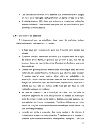 • Das pessoas que doariam, 44% disseram que prefeririam levar a doação
em mãos até a instituição e 33% prefeririam um boleto enviado por e-mail;
• A maioria absoluta, 38%, disse que se informa a respeito das instituições
através da internet. Esse número sobe para 56% se considerarmos, junto
à internet, as mídias sociais.
2.4.4 Conclusões da pesquisa
É indispensável que as estratégias deste plano de marketing tenham
diretrizes baseadas nas seguintes conclusões:
• O logo deve ser reposicionado, para que transmita com clareza sua
missão;
• É preciso, também, inserir uma assinatura que indique o setor de atuação
do Ilumina. Dessa forma, as pessoas que já viram o logo, mas não se
lembram do que se trata, terão menos dificuldade em lembrar o segmento
da associação;
• Mesmo com grande parte dos entrevistados tendo algum caso de câncer
na família, eles desconhecem a fundo aquilo que o Ilumina pode oferecer.
É preciso reverter esse quadro, afinal, além de stakeholders da
associação, essas mesmas pessoas disseram que só realizariam uma
doação em dinheiro no caso de conhecerem a seriedade da instituição –
atributo que não falta ao Ilumina, ainda mais por ser tratar de uma
instituição projetada por médicos;
• As pessoas preferem ir até a instituição para doar, mas ao invés de
efetuarem pagamento no local, elas poderiam ter acesso ao Ilumina por
meio de outros eventos, como bazares, desfiles, passeios guiados, etc.,
que poderiam suprir essa necessidade. Também é útil pensar em outras
formas de doações, como boleto bancário enviado por e-mail (desde que
com a devida permissão);
• Levando em conta a ascensão dos meios sociais e da internet, é
indispensável modernizar essas atuações. É preciso criar uma fanpage no
facebook e possivelmente em outras redes (Twitter, Instagram...) para que
13
 