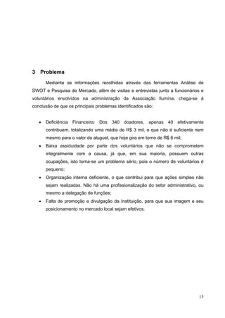 3 Problema
Mediante as informações recolhidas através das ferramentas Análise de
SWOT e Pesquisa de Mercado, além de visitas e entrevistas junto a funcionários e
voluntários envolvidos na administração da Associação Ilumina, chega-se à
conclusão de que os principais problemas identificados são:
• Deficiência Financeira: Dos 340 doadores, apenas 40 efetivamente
contribuem, totalizando uma média de R$ 3 mil, o que não é suficiente nem
mesmo para o valor do aluguel, que hoje gira em torno de R$ 6 mil;
• Baixa assiduidade por parte dos voluntários que não se comprometem
integralmente com a causa, já que, em sua maioria, possuem outras
ocupações, isto torna-se um problema sério, pois o número de voluntários é
pequeno;
• Organização interna deficiente, o que contribui para que ações simples não
sejam realizadas. Não há uma profissionalização do setor administrativo, ou
mesmo a delegação de funções;
• Falta de promoção e divulgação da Instituição, para que sua imagem e seu
posicionamento no mercado local sejam efetivos.
15
 