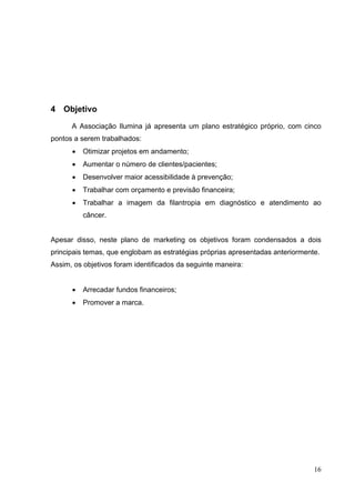 4 Objetivo
A Associação Ilumina já apresenta um plano estratégico próprio, com cinco
pontos a serem trabalhados:
• Otimizar projetos em andamento;
• Aumentar o número de clientes/pacientes;
• Desenvolver maior acessibilidade à prevenção;
• Trabalhar com orçamento e previsão financeira;
• Trabalhar a imagem da filantropia em diagnóstico e atendimento ao
câncer.
Apesar disso, neste plano de marketing os objetivos foram condensados a dois
principais temas, que englobam as estratégias próprias apresentadas anteriormente.
Assim, os objetivos foram identificados da seguinte maneira:
• Arrecadar fundos financeiros;
• Promover a marca.
16
 