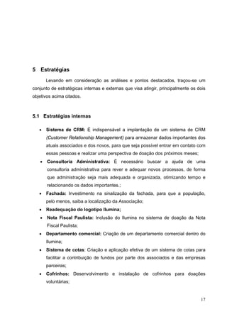 5 Estratégias
Levando em consideração as análises e pontos destacados, traçou-se um
conjunto de estratégicas internas e externas que visa atingir, principalmente os dois
objetivos acima citados.
5.1 Estratégias internas
• Sistema de CRM: É indispensável a implantação de um sistema de CRM
(Customer Relationship Management) para armazenar dados importantes dos
atuais associados e dos novos, para que seja possível entrar em contato com
essas pessoas e realizar uma perspectiva de doação dos próximos meses;
• Consultoria Administrativa: É necessário buscar a ajuda de uma
consultoria administrativa para rever e adequar novos processos, de forma
que administração seja mais adequada e organizada, otimizando tempo e
relacionando os dados importantes.;
• Fachada: Investimento na sinalização da fachada, para que a população,
pelo menos, saiba a localização da Associação;
• Readequação do logotipo Ilumina;
• Nota Fiscal Paulista: Inclusão do Ilumina no sistema de doação da Nota
Fiscal Paulista;
• Departamento comercial: Criação de um departamento comercial dentro do
Ilumina;
• Sistema de cotas: Criação e aplicação efetiva de um sistema de cotas para
facilitar a contribuição de fundos por parte dos associados e das empresas
parceiras;
• Cofrinhos: Desenvolvimento e instalação de cofrinhos para doações
voluntárias;
17
 
