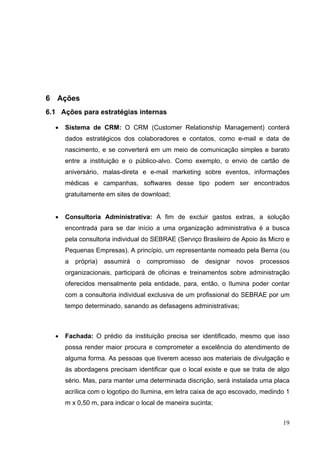 6 Ações
6.1 Ações para estratégias internas
• Sistema de CRM: O CRM (Customer Relationship Management) conterá
dados estratégicos dos colaboradores e contatos, como e-mail e data de
nascimento, e se converterá em um meio de comunicação simples e barato
entre a instituição e o público-alvo. Como exemplo, o envio de cartão de
aniversário, malas-direta e e-mail marketing sobre eventos, informações
médicas e campanhas, softwares desse tipo podem ser encontrados
gratuitamente em sites de download;
• Consultoria Administrativa: A fim de excluir gastos extras, a solução
encontrada para se dar início a uma organização administrativa é a busca
pela consultoria individual do SEBRAE (Serviço Brasileiro de Apoio às Micro e
Pequenas Empresas). A princípio, um representante nomeado pela Berna (ou
a própria) assumirá o compromisso de designar novos processos
organizacionais, participará de oficinas e treinamentos sobre administração
oferecidos mensalmente pela entidade, para, então, o Ilumina poder contar
com a consultoria individual exclusiva de um profissional do SEBRAE por um
tempo determinado, sanando as defasagens administrativas;
• Fachada: O prédio da instituição precisa ser identificado, mesmo que isso
possa render maior procura e comprometer a excelência do atendimento de
alguma forma. As pessoas que tiverem acesso aos materiais de divulgação e
às abordagens precisam identificar que o local existe e que se trata de algo
sério. Mas, para manter uma determinada discrição, será instalada uma placa
acrílica com o logotipo do Ilumina, em letra caixa de aço escovado, medindo 1
m x 0,50 m, para indicar o local de maneira sucinta;
19
 