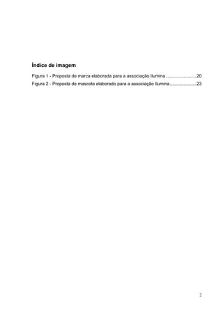 Índice de imagem
Figura 1 - Proposta de marca elaborada para a associação Ilumina ........................20
Figura 2 - Proposta de mascote elaborado para a associação Ilumina.....................23
2
 