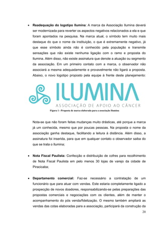 • Readequação do logotipo Ilumina: A marca da Associação Ilumina deverá
ser modernizada para reverter os aspectos negativos relacionados a ela e que
foram apontados na pesquisa. Na marca atual, o símbolo tem muito mais
destaque do que o nome da instituição, o que é extremamente negativo, já
que esse símbolo ainda não é conhecido pela população e transmite
sensações que não existe nenhuma ligação com o ramo e proposta do
Ilumina. Além disso, não existe assinatura que denote a atuação ou segmento
da associação. Em um primeiro contato com a marca, o observador não
associará a mesma adequadamente e provavelmente não ligará a proposta.
Abaixo, o novo logotipo proposto pela equipe à frente deste planejamento:
Nota-se que não foram feitas mudanças muito drásticas, até porque a marca
já um conhecida, mesmo que por poucas pessoas. Na proposta o nome da
associação ganha destaque, facilitando a leitura à distância. Além disso, a
assinatura foi inserida, para que em qualquer contato o observador saiba do
que se trata o Ilumina;
• Nota Fiscal Paulista: Confecção e distribuição de cofres para recolhimento
de Nota Fiscal Paulista em pelo menos 30 lojas de varejo da cidade de
Piracicaba;
• Departamento comercial: Faz-se necessário a contratação de um
funcionário que para atuar com vendas. Este estaria completamente ligado a
prospecção de novos doadores, responsabilizando-se pelas preparações das
propostas comerciais e negociações com os clientes, além de manter o
acompanhamento do pós venda/fidelização. O mesmo também ampliará as
vendas das cotas elaboradas para a associação, participará da construção da
Proposta de marca elaborada para a associação Ilumina.
Figura 1 - Proposta de marca elaborada para a associação Ilumina
20
 
