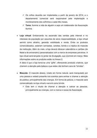  Os cofres deverão ser implantados a partir de janeiro de 2014, e o
departamento comercial será responsável pela implantação e
monitoramento dos cofrinhos a cada três meses.
 Tema: Ilumine a vida de alguém e seja um colaborador da Associação
Ilumina.
• Loja virtual: Embarcando na ascensão das vendas pela internet e no
interesse da população por assuntos de sócio responsabilidade, a loja virtual
servirá como atrativo, gerando visibilidade e renda. Entre os produtos
comercializados, estariam camisetas, canetas, bonés e a réplica do mascote
da instituição. Além do mais, a loja deverá oferecer calendários e cartões (de
Natal e de aniversário) personalizados com a marca de empresas parceiras. A
loja virtual será lançada no jantar de divulgação, que ocorrerá em março. Mais
informações sobre os produtos estão no Anexo 2.
A ideia é que a loja torne-se uma “grife”, oferecendo produtos criativos, que
chamem a atenção pela beleza e que estes não tenham cara de “brindes”.
• Mascote: O mascote abaixo, criado em forma natural, será manipulado por
uma pessoa e estará presente nos eventos para animar e chamar a atenção
do público, principalmente das crianças. Em forma de pelúcia, o mascote será
comercializado na loja virtual e servirá como brinde:
 Este tem o intuito de chamar a atenção e cativar as pessoas,
principalmente as crianças, com a marca e causa da Associação.
22
 