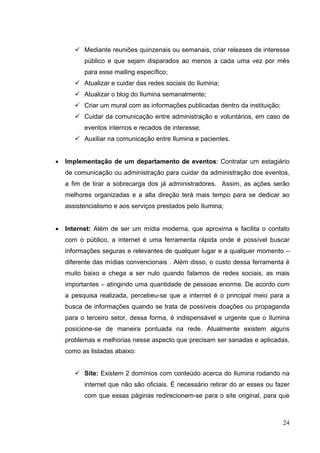  Mediante reuniões quinzenais ou semanais, criar releases de interesse
público e que sejam disparados ao menos a cada uma vez por mês
para esse mailing específico;
 Atualizar e cuidar das redes sociais do Ilumina;
 Atualizar o blog do Ilumina semanalmente;
 Criar um mural com as informações publicadas dentro da instituição;
 Cuidar da comunicação entre administração e voluntários, em caso de
eventos internos e recados de interesse;
 Auxiliar na comunicação entre Ilumina e pacientes.
• Implementação de um departamento de eventos: Contratar um estagiário
de comunicação ou administração para cuidar da administração dos eventos,
a fim de tirar a sobrecarga dos já administradores. Assim, as ações serão
melhores organizadas e a alta direção terá mais tempo para se dedicar ao
assistencialismo e aos serviços prestados pelo Ilumina;
• Internet: Além de ser um mídia moderna, que aproxima e facilita o contato
com o público, a internet é uma ferramenta rápida onde é possível buscar
informações seguras e relevantes de qualquer lugar e a qualquer momento –
diferente das mídias convencionais . Além disso, o custo dessa ferramenta é
muito baixo e chega a ser nulo quando falamos de redes sociais, as mais
importantes – atingindo uma quantidade de pessoas enorme. De acordo com
a pesquisa realizada, percebeu-se que a internet é o principal meio para a
busca de informações quando se trata de possíveis doações ou propaganda
para o terceiro setor, dessa forma, é indispensável e urgente que o Ilumina
posicione-se de maneira pontuada na rede. Atualmente existem alguns
problemas e melhorias nesse aspecto que precisam ser sanadas e aplicadas,
como as listadas abaixo:
 Site: Existem 2 domínios com conteúdo acerca do Ilumina rodando na
internet que não são oficiais. É necessário retirar do ar esses ou fazer
com que essas páginas redirecionem-se para o site original, para que
24
 