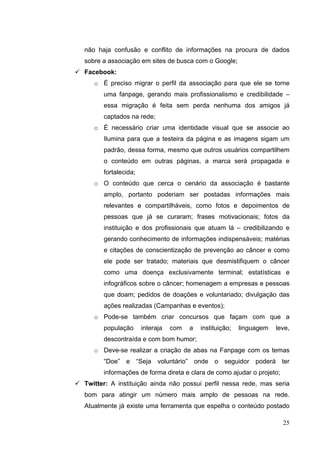 não haja confusão e conflito de informações na procura de dados
sobre a associação em sites de busca com o Google;
 Facebook:
o É preciso migrar o perfil da associação para que ele se torne
uma fanpage, gerando mais profissionalismo e credibilidade –
essa migração é feita sem perda nenhuma dos amigos já
captados na rede;
o É necessário criar uma identidade visual que se associe ao
Ilumina para que a testeira da página e as imagens sigam um
padrão, dessa forma, mesmo que outros usuários compartilhem
o conteúdo em outras páginas, a marca será propagada e
fortalecida;
o O conteúdo que cerca o cenário da associação é bastante
amplo, portanto poderiam ser postadas informações mais
relevantes e compartilháveis, como fotos e depoimentos de
pessoas que já se curaram; frases motivacionais; fotos da
instituição e dos profissionais que atuam lá – credibilizando e
gerando conhecimento de informações indispensáveis; matérias
e citações de conscientização de prevenção ao câncer e como
ele pode ser tratado; materiais que desmistifiquem o câncer
como uma doença exclusivamente terminal; estatísticas e
infográficos sobre o câncer; homenagem a empresas e pessoas
que doam; pedidos de doações e voluntariado; divulgação das
ações realizadas (Campanhas e eventos);
o Pode-se também criar concursos que façam com que a
população interaja com a instituição; linguagem leve,
descontraída e com bom humor;
o Deve-se realizar a criação de abas na Fanpage com os temas
“Doe” e “Seja voluntário” onde o seguidor poderá ter
informações de forma direta e clara de como ajudar o projeto;
 Twitter: A instituição ainda não possui perfil nessa rede, mas seria
bom para atingir um número mais amplo de pessoas na rede.
Atualmente já existe uma ferramenta que espelha o conteúdo postado
25
 