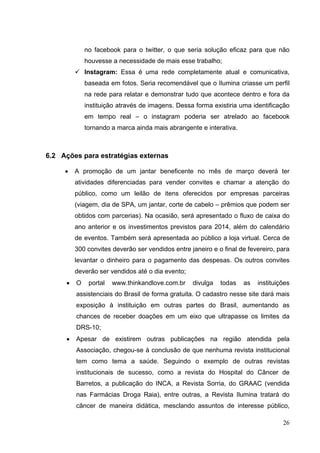 no facebook para o twitter, o que seria solução eficaz para que não
houvesse a necessidade de mais esse trabalho;
 Instagram: Essa é uma rede completamente atual e comunicativa,
baseada em fotos. Seria recomendável que o Ilumina criasse um perfil
na rede para relatar e demonstrar tudo que acontece dentro e fora da
instituição através de imagens. Dessa forma existiria uma identificação
em tempo real – o instagram poderia ser atrelado ao facebook
tornando a marca ainda mais abrangente e interativa.
6.2 Ações para estratégias externas
• A promoção de um jantar beneficente no mês de março deverá ter
atividades diferenciadas para vender convites e chamar a atenção do
público, como um leilão de itens oferecidos por empresas parceiras
(viagem, dia de SPA, um jantar, corte de cabelo – prêmios que podem ser
obtidos com parcerias). Na ocasião, será apresentado o fluxo de caixa do
ano anterior e os investimentos previstos para 2014, além do calendário
de eventos. Também será apresentada ao público a loja virtual. Cerca de
300 convites deverão ser vendidos entre janeiro e o final de fevereiro, para
levantar o dinheiro para o pagamento das despesas. Os outros convites
deverão ser vendidos até o dia evento;
• O portal www.thinkandlove.com.br divulga todas as instituições
assistenciais do Brasil de forma gratuita. O cadastro nesse site dará mais
exposição à instituição em outras partes do Brasil, aumentando as
chances de receber doações em um eixo que ultrapasse os limites da
DRS-10;
• Apesar de existirem outras publicações na região atendida pela
Associação, chegou-se à conclusão de que nenhuma revista institucional
tem como tema a saúde. Seguindo o exemplo de outras revistas
institucionais de sucesso, como a revista do Hospital do Câncer de
Barretos, a publicação do INCA, a Revista Sorria, do GRAAC (vendida
nas Farmácias Droga Raia), entre outras, a Revista Ilumina tratará do
câncer de maneira didática, mesclando assuntos de interesse público,
26
 