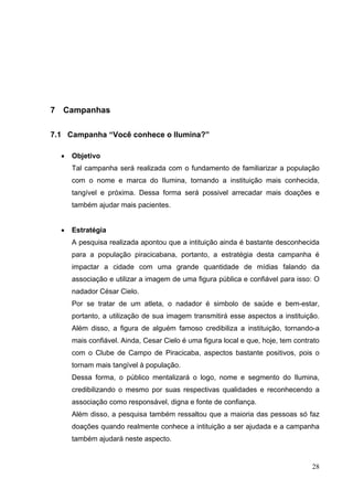 7 Campanhas
7.1 Campanha “Você conhece o Ilumina?”
• Objetivo
Tal campanha será realizada com o fundamento de familiarizar a população
com o nome e marca do Ilumina, tornando a instituição mais conhecida,
tangível e próxima. Dessa forma será possivel arrecadar mais doações e
também ajudar mais pacientes.
• Estratégia
A pesquisa realizada apontou que a intituição ainda é bastante desconhecida
para a população piracicabana, portanto, a estratégia desta campanha é
impactar a cidade com uma grande quantidade de mídias falando da
associação e utilizar a imagem de uma figura pública e confiável para isso: O
nadador César Cielo.
Por se tratar de um atleta, o nadador é simbolo de saúde e bem-estar,
portanto, a utilização de sua imagem transmitirá esse aspectos a instituição.
Além disso, a figura de alguém famoso credibiliza a instituição, tornando-a
mais confiável. Ainda, Cesar Cielo é uma figura local e que, hoje, tem contrato
com o Clube de Campo de Piracicaba, aspectos bastante positivos, pois o
tornam mais tangível à população.
Dessa forma, o público mentalizará o logo, nome e segmento do Ilumina,
credibilizando o mesmo por suas respectivas qualidades e reconhecendo a
associação como responsável, digna e fonte de confiança.
Além disso, a pesquisa também ressaltou que a maioria das pessoas só faz
doações quando realmente conhece a intituição a ser ajudada e a campanha
também ajudará neste aspecto.
28
 