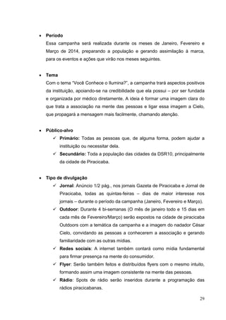 • Período
Essa campanha será realizada durante os meses de Janeiro, Fevereiro e
Março de 2014, preparando a população e gerando assimilação à marca,
para os eventos e ações que virão nos meses seguintes.
• Tema
Com o tema “Você Conhece o Ilumina?”, a campanha trará aspectos positivos
da instituição, apoiando-se na credibilidade que ela possui – por ser fundada
e organizada por médico diretamente. A ideia é formar uma imagem clara do
que trata a associação na mente das pessoas e ligar essa imagem a Cielo,
que propagará a mensagem mais facilmente, chamando atenção.
• Público-alvo
 Primário: Todas as pessoas que, de alguma forma, podem ajudar a
instituição ou necessitar dela.
 Secundário: Toda a população das cidades da DSR10, principalmente
da cidade de Piracicaba.
• Tipo de divulgação
 Jornal: Anúncio 1/2 pág., nos jornais Gazeta de Piracicaba e Jornal de
Piracicaba, todas as quintas-feiras – dias de maior interesse nos
jornais – durante o período da campanha (Janeiro, Fevereiro e Março).
 Outdoor: Durante 4 bi-semanas (O mês de janeiro todo e 15 dias em
cada mês de Fevereiro/Março) serão expostos na cidade de piracicaba
Outdoors com a temática da campanha e a imagem do nadador César
Cielo, convidando as pessoas a conhecerem a associação e gerando
familiaridade com as outras mídias.
 Redes sociais: A internet também contará como mídia fundamental
para firmar presença na mente do consumidor.
 Flyer: Serão também feitos e distribuídos flyers com o mesmo intuito,
formando assim uma imagem consistente na mente das pessoas.
 Rádio: Spots de rádio serão inseridos durante a programação das
rádios piracicabanas.
29
 