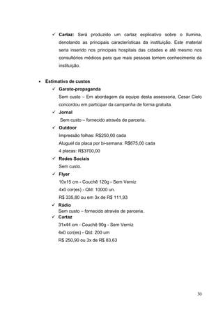  Cartaz: Será produzido um cartaz explicativo sobre o Ilumina,
denotando as principais características da instituição. Este material
seria inserido nos principais hospitais das cidades e até mesmo nos
consultórios médicos para que mais pessoas tomem conhecimento da
instituição.
• Estimativa de custos
 Garoto-propaganda
Sem custo – Em abordagem da equipe desta assessoria, Cesar Cielo
concordou em participar da campanha de forma gratuita.
 Jornal
Sem custo – fornecido através de parceria.
 Outdoor
Impressão folhas: R$250,00 cada
Aluguel da placa por bi-semana: R$675,00 cada
4 placas: R$3700,00
 Redes Sociais
Sem custo.
 Flyer
10x15 cm - Couchê 120g - Sem Verniz
4x0 cor(es) - Qtd: 10000 un.
R$ 335,80 ou em 3x de R$ 111,93
 Rádio
Sem custo – fornecido através de parceria.
 Cartaz
31x44 cm - Couchê 90g - Sem Verniz
4x0 cor(es) - Qtd: 200 um
R$ 250,90 ou 3x de R$ 83,63
30
 