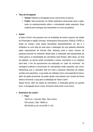 • Tipo de divulgação
 Verbal: Palestra e divulgação boca a boca entre os alunos.
 Folder: Será produzido um folder explicativo direcionado para a ação,
onde os esclarecimentos sobre o voluntariado serão expostos. Esse
material será entregue aos estudantes no início da palestra.
• Ações
A ideia é firmar uma parceria com as entidades de ensino superior da cidade
de Piracicaba e região (Unimep, Anhanguera Educacional, ESALQ, FATEC e
todas as outras), onde essas faculdades disponibilizariam um dia e o
anfiteatro ou uma sala de aula para a realização de uma palestra oferecida
pelos responsáveis do Ilumina (Dra. Adriana) para o maior número de
pessoas possível no ambiente. Nesta data, a instituição será apresentada de
modo geral e a necessidade de voluntários será frizada, além disso, ao final
da palestra, os alunos serão convidados a serem voluntários e um cadastro
será feito, a fim de aproxima-los da instituição no “calor do momento”. As
vantagens práticas e emocionais do voluntariado serão expostas, tais como:
Networking que o voluntário fará em meio a pessoas influentes da cidade,
contato com pacientes, o que pode ser utilizado como uma experiência futura,
além do apelo emocional, de poder ajudar uma pessoa com cancêr de forma
direta e funcional, o que gera a satisfação de “fazer o bem”.
Dessa forma, além da coleta de voluntários, a instituição ganha um grande
buzz, e divulgação boca a boca, firmando ainda mais a sua marca
• Estimativa de custos*
 Flyer
10x15 cm - Couchê 120g - Sem Verniz
4x0 cor(es) - Qtd: 10000 un.
R$ 335,80 ou em 3x de R$ 111,93
32
 