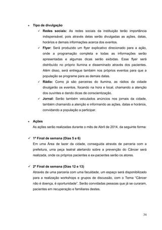 • Tipo de divulgação
 Redes sociais: As redes sociais da instituição terão importância
indispensável, pois através delas serão divulgadas as ações, datas,
horários e demais informações acerca dos eventos.
 Flyer: Será produzido um flyer explicativo direcionado para a ação,
onde a programação completa e todas as informações serão
apresentadas e algumas dicas serão exibidas. Esse flyer será
distribuído no próprio Ilumina e disseminado através dos pacientes.
Além disso, será entregue também nos próprios eventos para que a
população se programe para as demais datas.
 Rádio: Como já são parceiras do Ilumina, as rádios da cidade
divulgarão os eventos, focando na hora e local, chamando a atenção
dos ouvintes e dando dicas de conscientização.
 Jornal: Serão também veiculados anúncios nos jornais da cidade,
também chamando a atenção e informando as ações, datas e horários,
convidando a população a participar.
• Ações
As ações serão realizadas durante o mês de Abril de 2014, da seguinte forma:
 1º Final de semana (Dias 5 e 6)
Em uma Área de lazer da cidade, conseguida através de parceria com a
prefeitura, uma peça teatral alertando sobre a prevenção do Câncer será
realizada, onde os próprios pacientes e ex-pacientes serão os atores.
 2º Final de semana (Dias 12 e 13)
Através de uma parceria com uma faculdade, um espaço será disponibilizado
para a realização workshops e grupos de discussão, com o Tema “Câncer
não é doença, é oportunidade”. Serão convidadas pessoas que já se curaram,
pacientes em recuperação e familiares destes.
34
 