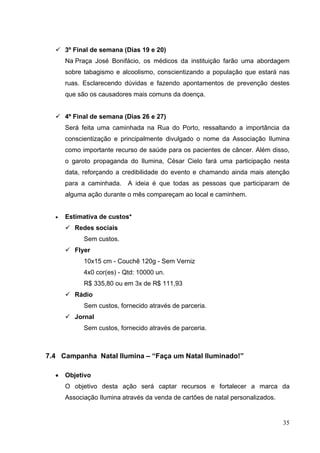  3º Final de semana (Dias 19 e 20)
Na Praça José Bonifácio, os médicos da instituição farão uma abordagem
sobre tabagismo e alcoolismo, conscientizando a população que estará nas
ruas. Esclarecendo dúvidas e fazendo apontamentos de prevenção destes
que são os causadores mais comuns da doença.
 4º Final de semana (Dias 26 e 27)
Será feita uma caminhada na Rua do Porto, ressaltando a importância da
conscientização e principalmente divulgado o nome da Associação Ilumina
como importante recurso de saúde para os pacientes de câncer. Além disso,
o garoto propaganda do Ilumina, César Cielo fará uma participação nesta
data, reforçando a credibilidade do evento e chamando ainda mais atenção
para a caminhada. A ideia é que todas as pessoas que participaram de
alguma ação durante o mês compareçam ao local e caminhem.
• Estimativa de custos*
 Redes sociais
Sem custos.
 Flyer
10x15 cm - Couchê 120g - Sem Verniz
4x0 cor(es) - Qtd: 10000 un.
R$ 335,80 ou em 3x de R$ 111,93
 Rádio
Sem custos, fornecido através de parceria.
 Jornal
Sem custos, fornecido através de parceria.
7.4 Campanha Natal Ilumina – “Faça um Natal Iluminado!”
• Objetivo
O objetivo desta ação será captar recursos e fortalecer a marca da
Associação Ilumina através da venda de cartões de natal personalizados.
35
 