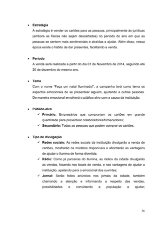 • Estratégia
A estratégia é vender os cartões para as pessoas, principalmente às jurídicas
(embora as físicas não sejam descartadas) no período do ano em que as
pessoas se sentem mais sentimentais e atraídas a ajudar. Além disso, nessa
época existe o hábito de dar presentes, facilitando a venda.
• Período
A venda será realizada a partir do dia 01 de Novembro de 2014, seguindo até
20 de dezembro do mesmo ano.
• Tema
Com o nome “Faça um natal Iluminado!”, a campanha terá como tema os
aspectos emocionais de se presentear alguém, ajudando a outras pessoas.
De maneira emocional envolverá o público-alvo com a causa da instituição.
• Público-alvo
 Primário: Empresários que comprariam os cartões em grande
quantidade para presentear colaboradores/fornecedores;
 Secundário: Todas as pessoas que podem comprar os cartões.
• Tipo de divulgação
 Redes sociais: As redes sociais da instituição divulgarão a venda de
cartões, mostrarão os modelos disponíveis e abordarão as vantagens
de ajudar o Ilumina de forma divertida;
 Rádio: Como já parceiras do Ilumina, as rádios da cidade divulgarão
as vendas, focando nos locais de venda, e nas vantagens de ajudar a
instituição, apelando para o emocional dos ouvintes;
 Jornal: Serão feitos anúncios nos jornais da cidade, também
chamando a atenção e informando a respeito das vendas,
possibilidades e convidando a população a ajudar;
36
 