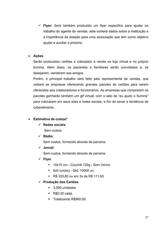  Flyer: Será também produzido um flyer especifico para ajudar no
trabalho do agente de vendas, este conterá dados sobre a instituição e
a importância da doação para uma associação que tem como objetivo
ajudar e auxiliar o próximo.
• Ações
Serão produzidos cartões e colocados à venda na loja virtual e no próprio
ilumina. Além disso, os pacientes e familiares serão convidados a, se
desejarem, venderem aos amigos.
Porém, o principal trabalho será feito pelo representante de vendas, que
visitará as empresas oferecendo grandes pacotes de cartões para serem
oferecidos aos colaboradores e funcionários. As empresas que comprarem os
pacotes ganharão também um gif virtual, com o selo de “eu ajudo o Ilumina”
para colocarem em seus sites e redes sociais, a fim de sanar a tendência de
cyberativismo.
• Estimativa de custos*
 Redes sociais:
Sem custos.
 Rádio:
Sem custos, fornecido através de parceria.
 Jornal:
Sem custos, fornecido através de parceria.
 Flyer
 10x15 cm - Couchê 120g - Sem Verniz
 4x0 cor(es) - Qtd: 10000 un.
 R$ 335,80 ou em 3x de R$ 111,93
 Produção dos Cartões
 3.000 unidades
 R$0,32 cada.
 Totalizando R$960,00.
37
 