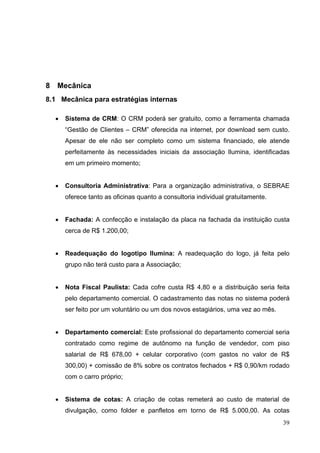 8 Mecânica
8.1 Mecânica para estratégias internas
• Sistema de CRM: O CRM poderá ser gratuito, como a ferramenta chamada
“Gestão de Clientes – CRM” oferecida na internet, por download sem custo.
Apesar de ele não ser completo como um sistema financiado, ele atende
perfeitamente às necessidades iniciais da associação Ilumina, identificadas
em um primeiro momento;
• Consultoria Administrativa: Para a organização administrativa, o SEBRAE
oferece tanto as oficinas quanto a consultoria individual gratuitamente.
• Fachada: A confecção e instalação da placa na fachada da instituição custa
cerca de R$ 1.200,00;
• Readequação do logotipo Ilumina: A readequação do logo, já feita pelo
grupo não terá custo para a Associação;
• Nota Fiscal Paulista: Cada cofre custa R$ 4,80 e a distribuição seria feita
pelo departamento comercial. O cadastramento das notas no sistema poderá
ser feito por um voluntário ou um dos novos estagiários, uma vez ao mês.
• Departamento comercial: Este profissional do departamento comercial seria
contratado como regime de autônomo na função de vendedor, com piso
salarial de R$ 678,00 + celular corporativo (com gastos no valor de R$
300,00) + comissão de 8% sobre os contratos fechados + R$ 0,90/km rodado
com o carro próprio;
• Sistema de cotas: A criação de cotas remeterá ao custo de material de
divulgação, como folder e panfletos em torno de R$ 5.000,00. As cotas
39
 