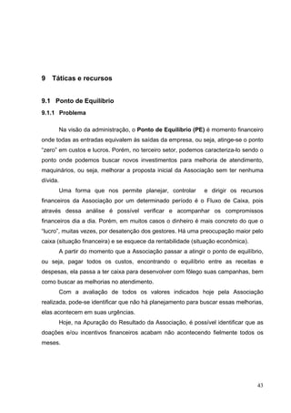 9 Táticas e recursos
9.1 Ponto de Equilíbrio
9.1.1 Problema
Na visão da administração, o Ponto de Equilíbrio (PE) é momento financeiro
onde todas as entradas equivalem às saídas da empresa, ou seja, atinge-se o ponto
“zero” em custos e lucros. Porém, no terceiro setor, podemos caracteriza-lo sendo o
ponto onde podemos buscar novos investimentos para melhoria de atendimento,
maquinários, ou seja, melhorar a proposta inicial da Associação sem ter nenhuma
dívida.
Uma forma que nos permite planejar, controlar e dirigir os recursos
financeiros da Associação por um determinado período é o Fluxo de Caixa, pois
através dessa análise é possível verificar e acompanhar os compromissos
financeiros dia a dia. Porém, em muitos casos o dinheiro é mais concreto do que o
“lucro”, muitas vezes, por desatenção dos gestores. Há uma preocupação maior pelo
caixa (situação financeira) e se esquece da rentabilidade (situação econômica).
A partir do momento que a Associação passar a atingir o ponto de equilíbrio,
ou seja, pagar todos os custos, encontrando o equilíbrio entre as receitas e
despesas, ela passa a ter caixa para desenvolver com fôlego suas campanhas, bem
como buscar as melhorias no atendimento.
Com a avaliação de todos os valores indicados hoje pela Associação
realizada, pode-se identificar que não há planejamento para buscar essas melhorias,
elas acontecem em suas urgências.
Hoje, na Apuração do Resultado da Associação, é possível identificar que as
doações e/ou incentivos financeiros acabam não acontecendo fielmente todos os
meses.
43
 