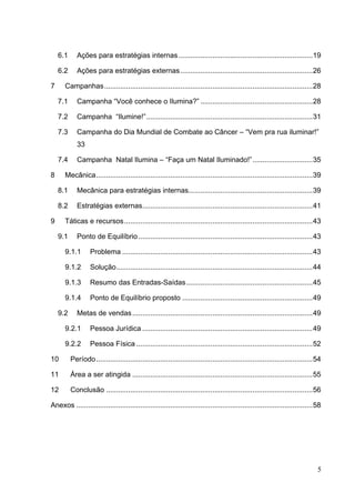 6.1 Ações para estratégias internas...................................................................19
6.2 Ações para estratégias externas..................................................................26
7 Campanhas........................................................................................................28
7.1 Campanha “Você conhece o Ilumina?” ........................................................28
7.2 Campanha “Ilumine!”...................................................................................31
7.3 Campanha do Dia Mundial de Combate ao Câncer – “Vem pra rua iluminar!”
33
7.4 Campanha Natal Ilumina – “Faça um Natal Iluminado!”..............................35
8 Mecânica............................................................................................................39
8.1 Mecânica para estratégias internas..............................................................39
8.2 Estratégias externas.....................................................................................41
9 Táticas e recursos..............................................................................................43
9.1 Ponto de Equilíbrio.......................................................................................43
9.1.1 Problema ...............................................................................................43
9.1.2 Solução..................................................................................................44
9.1.3 Resumo das Entradas-Saídas...............................................................45
9.1.4 Ponto de Equilíbrio proposto .................................................................49
9.2 Metas de vendas..........................................................................................49
9.2.1 Pessoa Jurídica .....................................................................................49
9.2.2 Pessoa Física ........................................................................................52
10 Período............................................................................................................54
11 Área a ser atingida ..........................................................................................55
12 Conclusão .......................................................................................................56
Anexos ......................................................................................................................58
5
 
