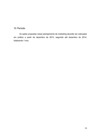 10 Período
As ações propostas nesse planejamento de marketing deverão ser colocadas
em prática a partir de dezembro de 2013, seguindo até dezembro de 2014,
totalizando 1 ano.
50
 