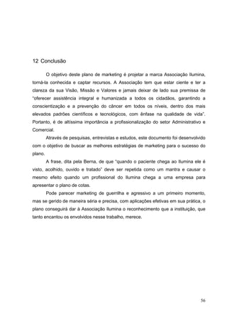 12 Conclusão
O objetivo deste plano de marketing é projetar a marca Associação Ilumina,
torná-la conhecida e captar recursos. A Associação tem que estar ciente e ter a
clareza da sua Visão, Missão e Valores e jamais deixar de lado sua premissa de
“oferecer assistência integral e humanizada a todos os cidadãos, garantindo a
conscientização e a prevenção do câncer em todos os níveis, dentro dos mais
elevados padrões científicos e tecnológicos, com ênfase na qualidade de vida”.
Portanto, é de altíssima importância a profissionalização do setor Administrativo e
Comercial.
Através de pesquisas, entrevistas e estudos, este documento foi desenvolvido
com o objetivo de buscar as melhores estratégias de marketing para o sucesso do
plano.
A frase, dita pela Berna, de que “quando o paciente chega ao Ilumina ele é
visto, acolhido, ouvido e tratado” deve ser repetida como um mantra e causar o
mesmo efeito quando um profissional do Ilumina chega a uma empresa para
apresentar o plano de cotas.
Pode parecer marketing de guerrilha e agressivo a um primeiro momento,
mas se gerido de maneira séria e precisa, com aplicações efetivas em sua prática, o
plano conseguirá dar à Associação Ilumina o reconhecimento que a instituição, que
tanto encantou os envolvidos nesse trabalho, merece.
56
 