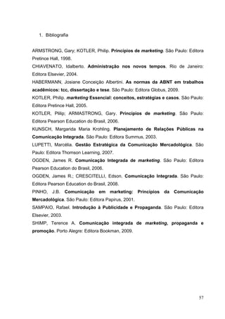 1. Bibliografia
ARMSTRONG, Gary; KOTLER, Philip. Princípios de marketing. São Paulo: Editora
Pretince Hall, 1998.
CHIAVENATO, Idalberto. Administração nos novos tempos. Rio de Janeiro:
Editora Elsevier, 2004.
HABERMANN, Josiane Conceição Albertini. As normas da ABNT em trabalhos
acadêmicos: tcc, dissertação e tese. São Paulo: Editora Globus, 2009.
KOTLER, Philip. marketing Essencial: conceitos, estratégias e casos. São Paulo:
Editora Pretince Hall, 2005.
KOTLER, Plilip; ARMASTRONG, Gary. Princípios de marketing. São Paulo:
Editora Pearson Education do Brasil, 2006.
KUNSCH, Margarida Maria Krohling. Planejamento de Relações Públicas na
Comunicação Integrada. São Paulo: Editora Summus, 2003.
LUPETTI, Marcélia. Gestão Estratégica da Comunicação Mercadológica. São
Paulo: Editora Thomson Learning, 2007.
OGDEN, James R. Comunicação Integrada de marketing. São Paulo: Editora
Pearson Education do Brasil, 2006.
OGDEN, James R.; CRESCITELLI, Edson. Comunicação Integrada. São Paulo:
Editora Pearson Education do Brasil, 2008.
PINHO, J.B. Comunicação em marketing: Princípios da Comunicação
Mercadológica. São Paulo: Editora Papirus, 2001.
SAMPAIO, Rafael. Introdução à Publicidade e Propaganda. São Paulo: Editora
Elsevier, 2003.
SHIMP, Terence A. Comunicação integrada de marketing, propaganda e
promoção. Porto Alegre: Editora Bookman, 2009.
57
 