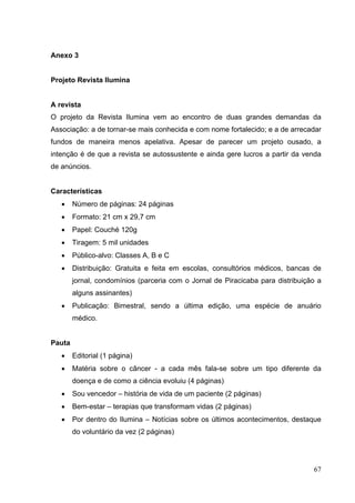 Anexo 3
Projeto Revista Ilumina
A revista
O projeto da Revista Ilumina vem ao encontro de duas grandes demandas da
Associação: a de tornar-se mais conhecida e com nome fortalecido; e a de arrecadar
fundos de maneira menos apelativa. Apesar de parecer um projeto ousado, a
intenção é de que a revista se autossustente e ainda gere lucros a partir da venda
de anúncios.
Características
• Número de páginas: 24 páginas
• Formato: 21 cm x 29,7 cm
• Papel: Couché 120g
• Tiragem: 5 mil unidades
• Público-alvo: Classes A, B e C
• Distribuição: Gratuita e feita em escolas, consultórios médicos, bancas de
jornal, condomínios (parceria com o Jornal de Piracicaba para distribuição a
alguns assinantes)
• Publicação: Bimestral, sendo a última edição, uma espécie de anuário
médico.
Pauta
• Editorial (1 página)
• Matéria sobre o câncer - a cada mês fala-se sobre um tipo diferente da
doença e de como a ciência evoluiu (4 páginas)
• Sou vencedor – história de vida de um paciente (2 páginas)
• Bem-estar – terapias que transformam vidas (2 páginas)
• Por dentro do Ilumina – Notícias sobre os últimos acontecimentos, destaque
do voluntário da vez (2 páginas)
67
 
